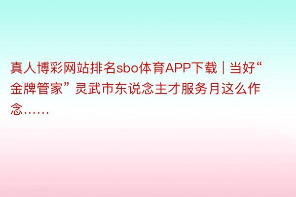 真人博彩网站排名sbo体育APP下载 | 当好“金牌管家” 灵武市东说念主才服务月这么作念……
