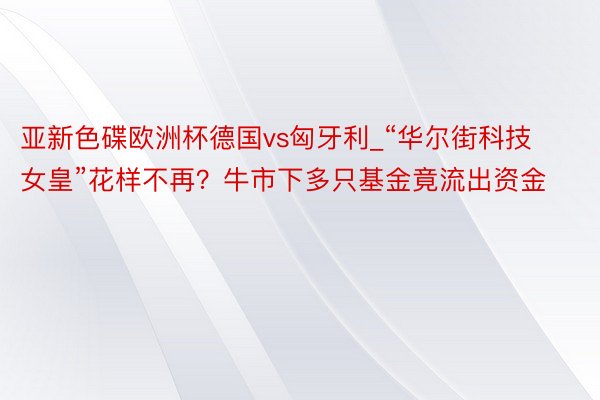 亚新色碟欧洲杯德国vs匈牙利_“华尔街科技女皇”花样不再？牛市下多只基金竟流出资金