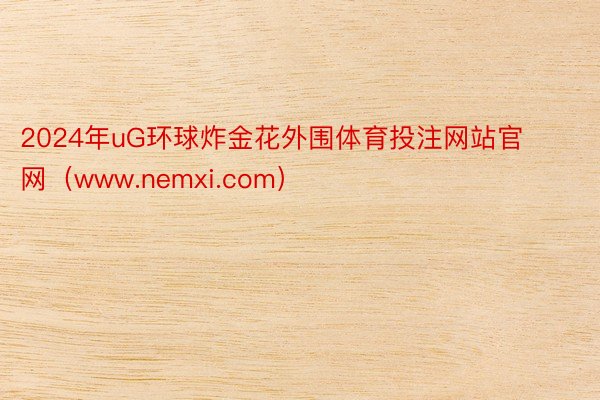 2024年uG环球炸金花外围体育投注网站官网（www.nemxi.com）
