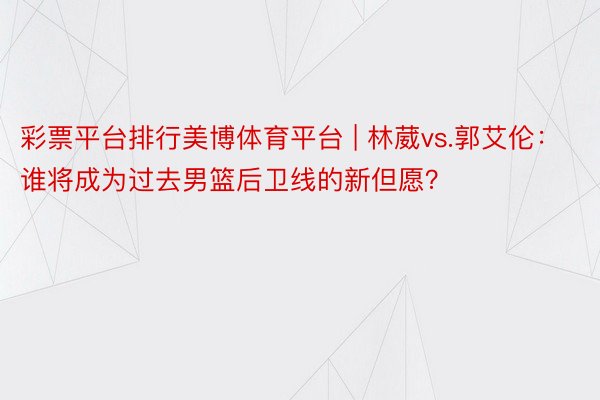 彩票平台排行美博体育平台 | 林葳vs.郭艾伦：谁将成为过去男篮后卫线的新但愿？