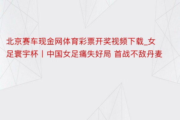 北京赛车现金网体育彩票开奖视频下载_女足寰宇杯丨中国女足痛失好局 首战不敌丹麦