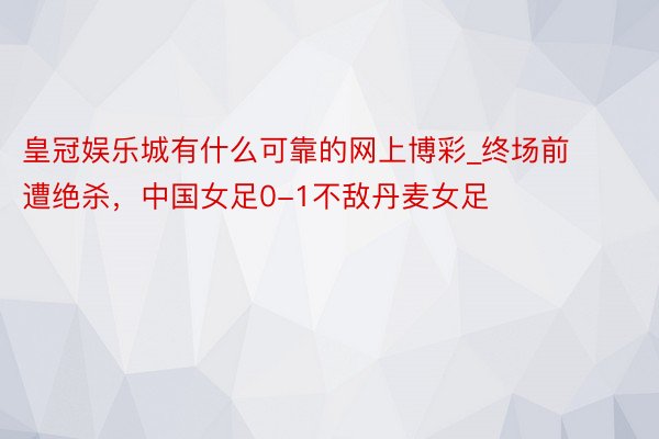 皇冠娱乐城有什么可靠的网上博彩_终场前遭绝杀，中国女足0-1不敌丹麦女足