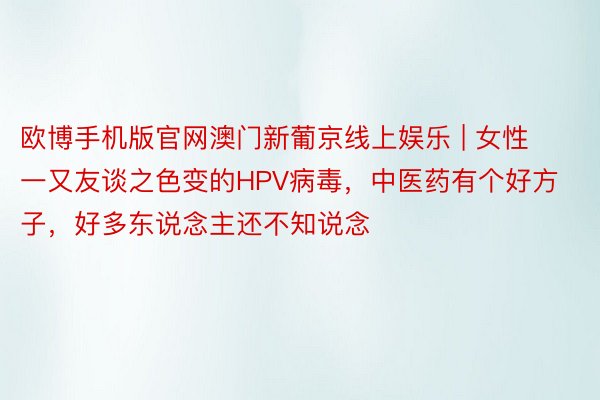 欧博手机版官网澳门新葡京线上娱乐 | 女性一又友谈之色变的HPV病毒，中医药有个好方子，好多东说念主还不知说念
