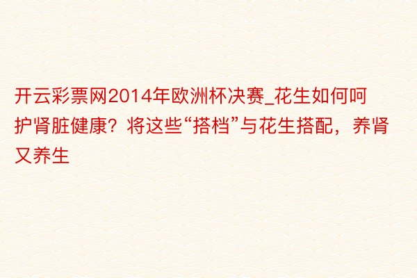 开云彩票网2014年欧洲杯决赛_花生如何呵护肾脏健康？将这些“搭档”与花生搭配，养肾又养生