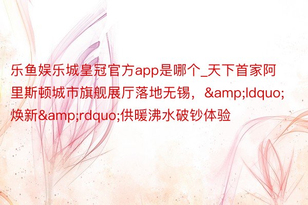 乐鱼娱乐城皇冠官方app是哪个_天下首家阿里斯顿城市旗舰展厅落地无锡，&ldquo;焕新&rdquo;供暖沸水破钞体验