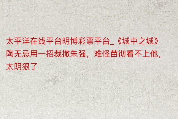 太平洋在线平台明博彩票平台_《城中之城》陶无忌用一招裁撤朱强，难怪苗彻看不上他，太阴狠了