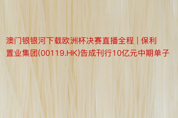 澳门银银河下载欧洲杯决赛直播全程 | 保利置业集团(00119.HK)告成刊行10亿元中期单子