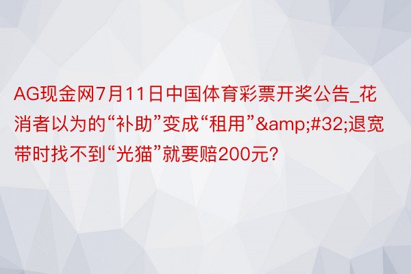 AG现金网7月11日中国体育彩票开奖公告_花消者以为的“补助”变成“租用”&#32;退宽带时找不到“光猫”就要赔200元？