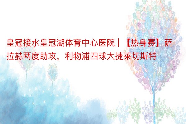 皇冠接水皇冠湖体育中心医院 | 【热身赛】萨拉赫两度助攻，利物浦四球大捷莱切斯特