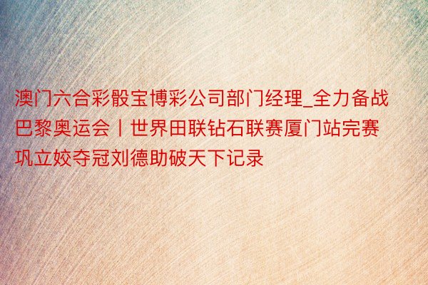 澳门六合彩骰宝博彩公司部门经理_全力备战巴黎奥运会丨世界田联钻石联赛厦门站完赛 巩立姣夺冠刘德助破天下记录