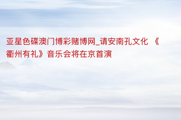 亚星色碟澳门博彩赌博网_请安南孔文化 《衢州有礼》音乐会将在京首演
