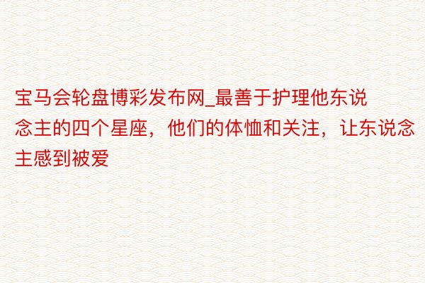 宝马会轮盘博彩发布网_最善于护理他东说念主的四个星座，他们的体恤和关注，让东说念主感到被爱