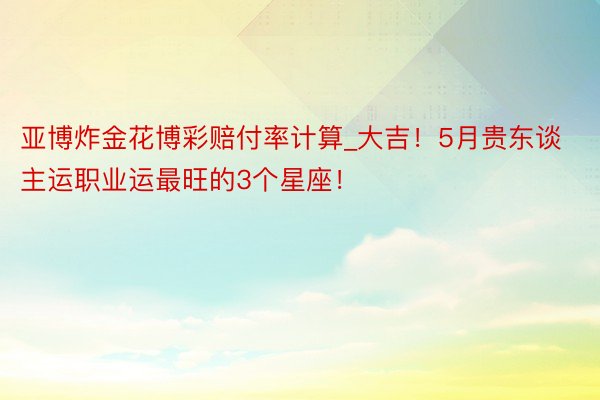 亚博炸金花博彩赔付率计算_大吉！5月贵东谈主运职业运最旺的3个星座！