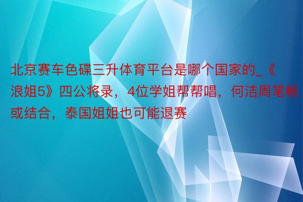 北京赛车色碟三升体育平台是哪个国家的_《浪姐5》四公将录，4位学姐帮帮唱，何洁周笔畅或结合，泰国姐姐也可能退赛