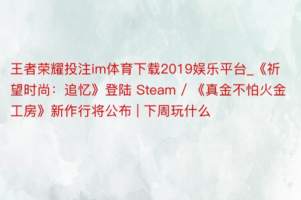 王者荣耀投注im体育下载2019娱乐平台_《祈望时尚：追忆》登陆 Steam / 《真金不怕火金工房》新作行将公布 | 下周玩什么