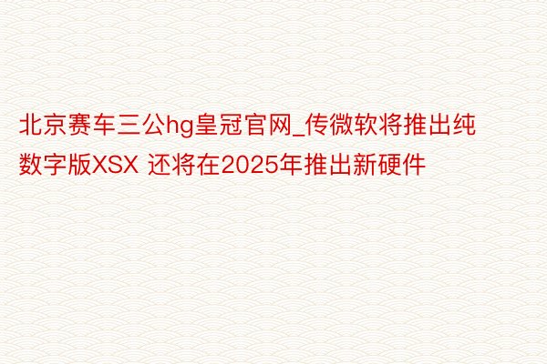 北京赛车三公hg皇冠官网_传微软将推出纯数字版XSX 还将在2025年推出新硬件