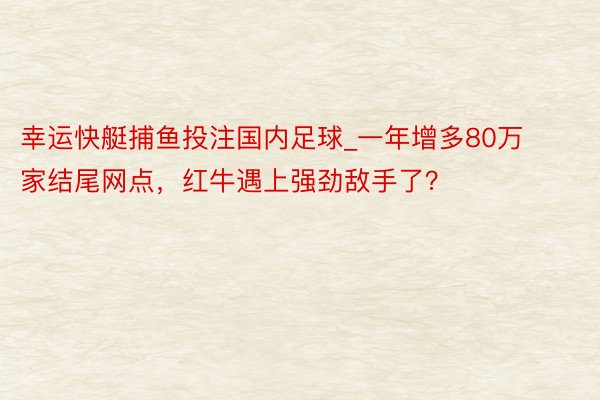 幸运快艇捕鱼投注国内足球_一年增多80万家结尾网点，红牛遇上强劲敌手了？