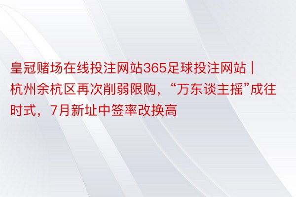 皇冠赌场在线投注网站365足球投注网站 | 杭州余杭区再次削弱限购，“万东谈主摇”成往时式，7月新址中签率改换高