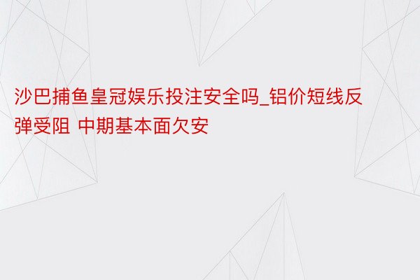 沙巴捕鱼皇冠娱乐投注安全吗_铝价短线反弹受阻 中期基本面欠安