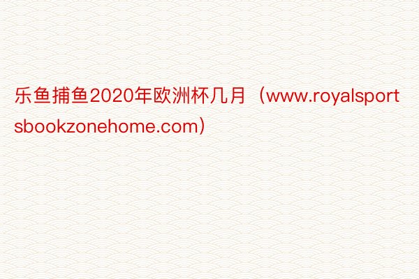 乐鱼捕鱼2020年欧洲杯几月（www.royalsportsbookzonehome.com）