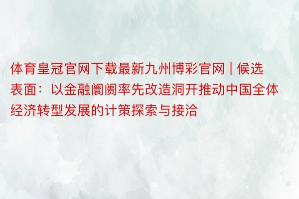 体育皇冠官网下载最新九州博彩官网 | 候选表面：以金融阛阓率先改造洞开推动中国全体经济转型发展的计策探索与接洽