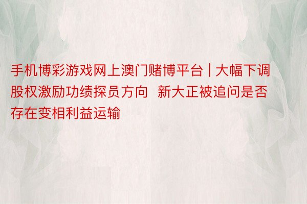 手机博彩游戏网上澳门赌博平台 | 大幅下调股权激励功绩探员方向  新大正被追问是否存在变相利益运输