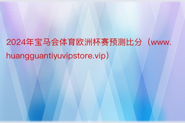 2024年宝马会体育欧洲杯赛预测比分（www.huangguantiyuvipstore.vip）