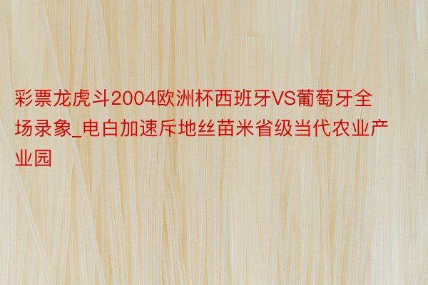 彩票龙虎斗2004欧洲杯西班牙VS葡萄牙全场录象_电白加速斥地丝苗米省级当代农业产业园