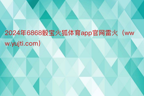 2024年6868骰宝火狐体育app官网雷火（www.yujti.com）