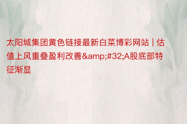 太阳城集团黄色链接最新白菜博彩网站 | 估值上风重叠盈利改善&#32;A股底部特征渐显