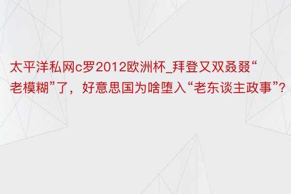 太平洋私网c罗2012欧洲杯_拜登又双叒叕“老模糊”了，好意思国为啥堕入“老东谈主政事”？