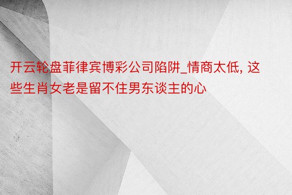 开云轮盘菲律宾博彩公司陷阱_情商太低, 这些生肖女老是留不住男东谈主的心