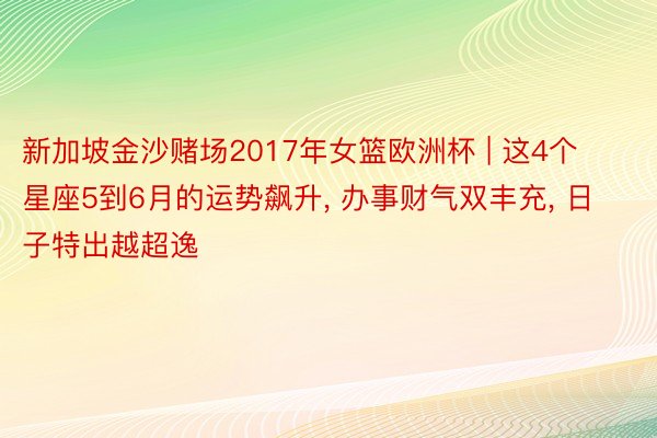 新加坡金沙赌场2017年女篮欧洲杯 | 这4个星座5到6月的运势飙升, 办事财气双丰充, 日子特出越超逸