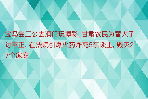 宝马会三公去澳门玩博彩_甘肃农民为替犬子讨平正, 在法院引爆火药炸死5东谈主, 毁灭27个家庭