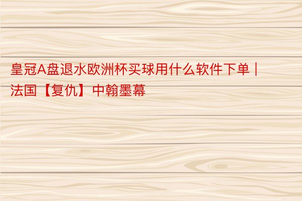 皇冠A盘退水欧洲杯买球用什么软件下单 | 法国【复仇】中翰墨幕
