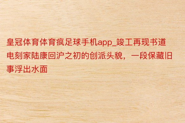 皇冠体育体育疯足球手机app_竣工再现书道电刻家陆康回沪之初的创派头貌，一段保藏旧事浮出水面