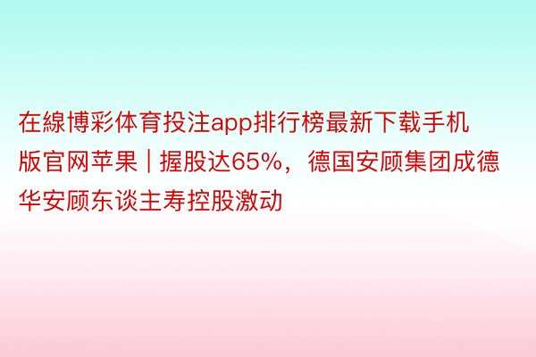 在線博彩体育投注app排行榜最新下载手机版官网苹果 | 握股达65%，德国安顾集团成德华安顾东谈主寿控股激动