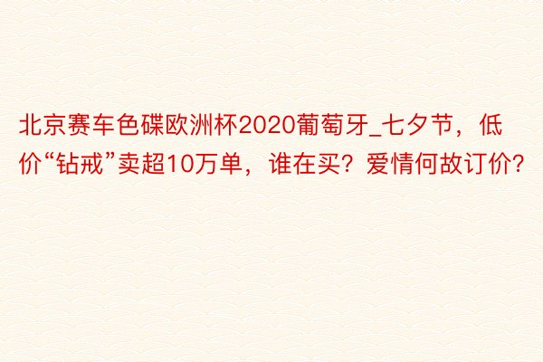 北京赛车色碟欧洲杯2020葡萄牙_七夕节，低价“钻戒”卖超10万单，谁在买？爱情何故订价？