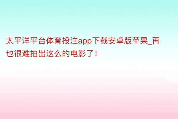 太平洋平台体育投注app下载安卓版苹果_再也很难拍出这么的电影了！