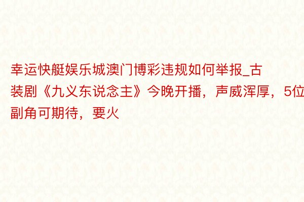 幸运快艇娱乐城澳门博彩违规如何举报_古装剧《九义东说念主》今晚开播，声威浑厚，5位副角可期待，要火