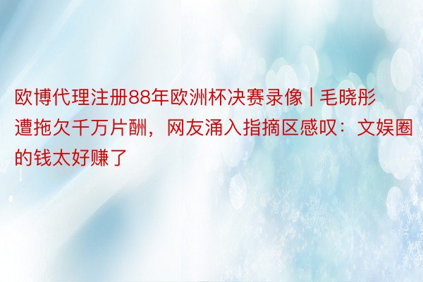 欧博代理注册88年欧洲杯决赛录像 | 毛晓彤遭拖欠千万片酬，网友涌入指摘区感叹：文娱圈的钱太好赚了