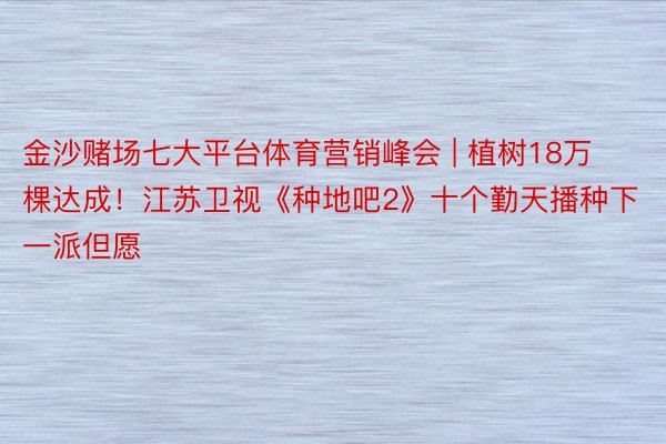 金沙赌场七大平台体育营销峰会 | 植树18万棵达成!江苏卫视《种地吧2》十个勤天播种下一派但愿