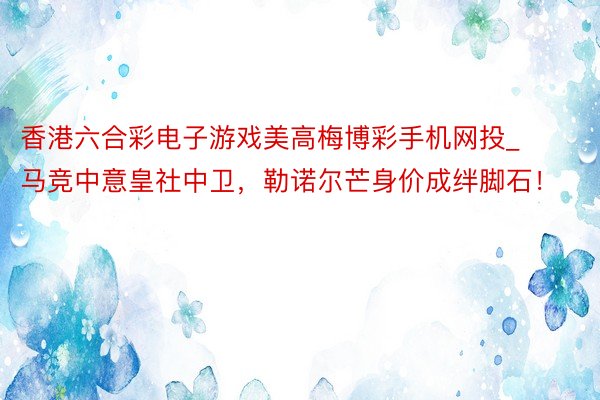 香港六合彩电子游戏美高梅博彩手机网投_马竞中意皇社中卫，勒诺尔芒身价成绊脚石！