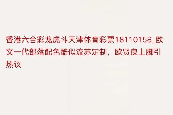 香港六合彩龙虎斗天津体育彩票18110158_欧文一代部落配色酷似流苏定制，欧贤良上脚引热议