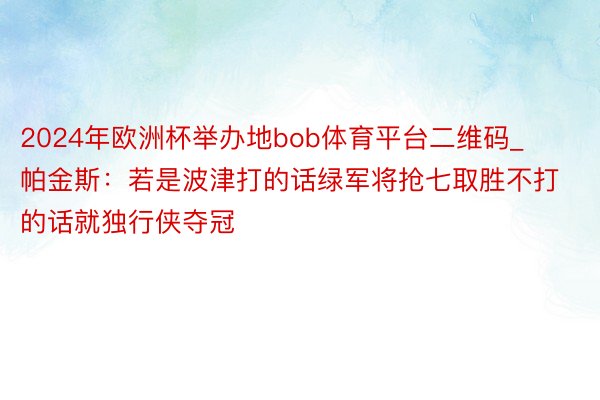 2024年欧洲杯举办地bob体育平台二维码_帕金斯：若是波津打的话绿军将抢七取胜不打的话就独行侠夺冠