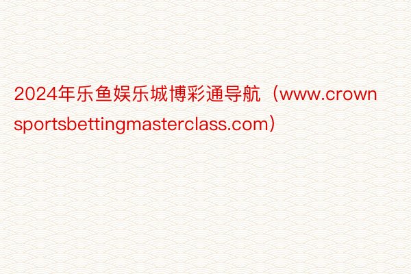 2024年乐鱼娱乐城博彩通导航（www.crownsportsbettingmasterclass.com）