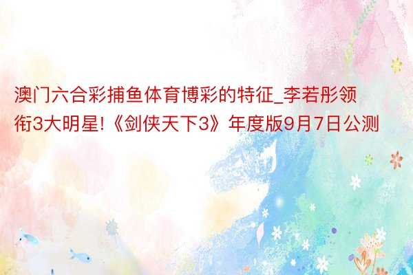 澳门六合彩捕鱼体育博彩的特征_李若彤领衔3大明星!《剑侠天下3》年度版9月7日公测