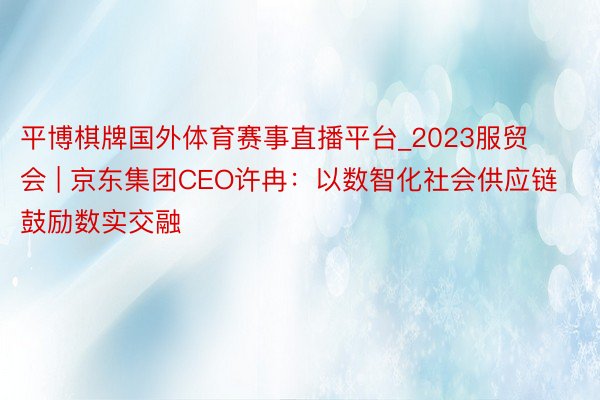 平博棋牌国外体育赛事直播平台_2023服贸会 | 京东集团CEO许冉：以数智化社会供应链鼓励数实交融