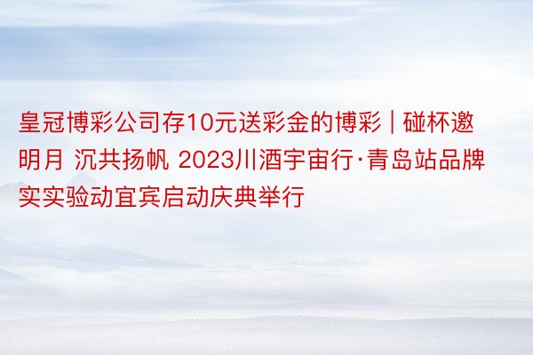 皇冠博彩公司存10元送彩金的博彩 | 碰杯邀明月 沉共扬帆 2023川酒宇宙行·青岛站品牌实实验动宜宾启动庆典举行