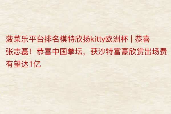 菠菜乐平台排名模特欣扬kitty欧洲杯 | 恭喜张志磊！恭喜中国拳坛，获沙特富豪欣赏出场费有望达1亿
